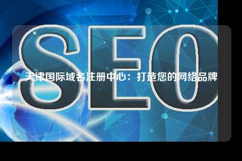 天津国际域名注册中心：打造您的网络品牌